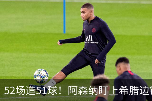 52场造51球！阿森纳盯上希腊边锋，3500万英镑或创比甲纪录