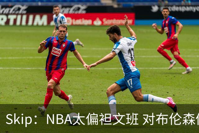 Skip：NBA太偏袒文班 对布伦森做出扎扎垫伦纳德脚的动作却没被吹
